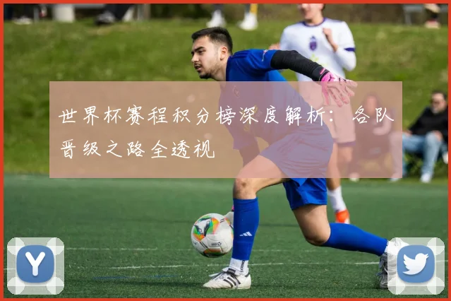 世界杯赛程积分榜深度解析：各队晋级之路全透视