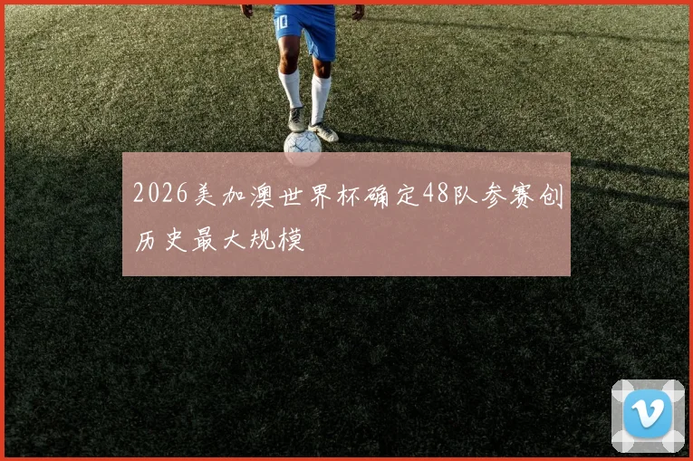 2026美加澳世界杯确定48队参赛创历史最大规模