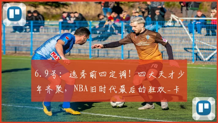 6.9号:选秀前四定调!四大天才少年齐聚,NBA旧时代最后的狂欢_卡梅隆·布泽尔_球员_顺位