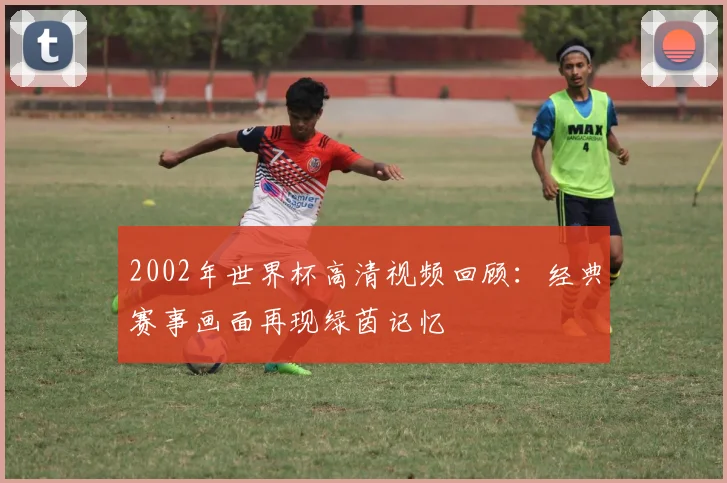 2002年世界杯高清视频回顾:经典赛事画面再现绿茵记忆