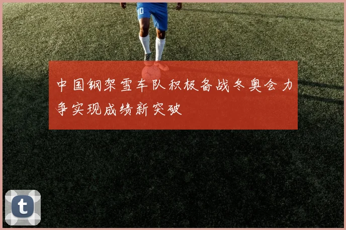 中国钢架雪车队积极备战冬奥会力争实现成绩新突破