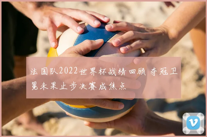 法国队2022世界杯战绩回顾 夺冠卫冕未果止步决赛成焦点