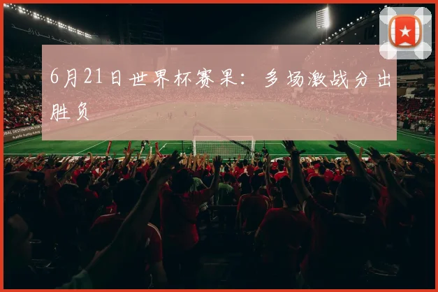 6月21日世界杯赛果:多场激战分出胜负
