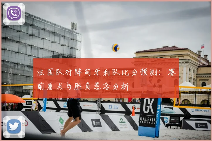 法国队对阵匈牙利队比分预测：赛前看点与胜负悬念分析