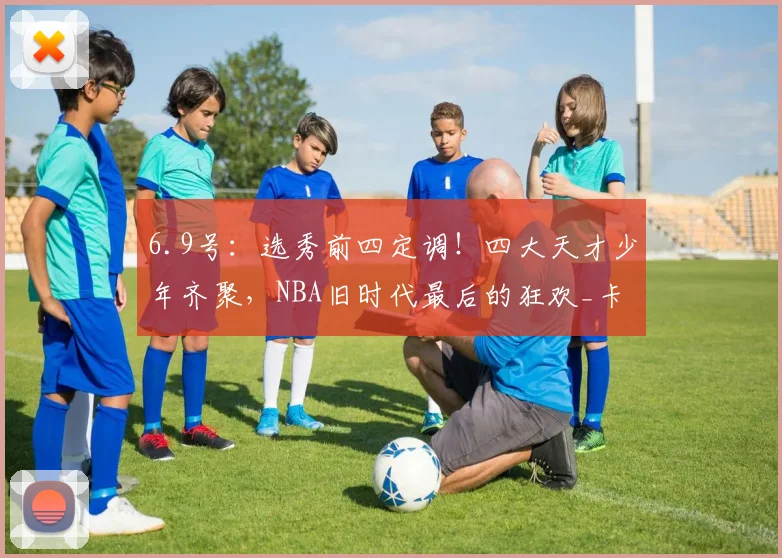 6.9号：选秀前四定调！四大天才少年齐聚，NBA旧时代最后的狂欢_卡梅隆·布泽尔_球员_顺位