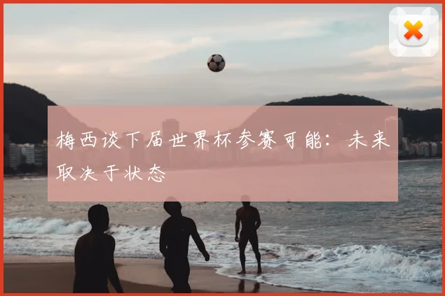 梅西谈下届世界杯参赛可能:未来取决于状态