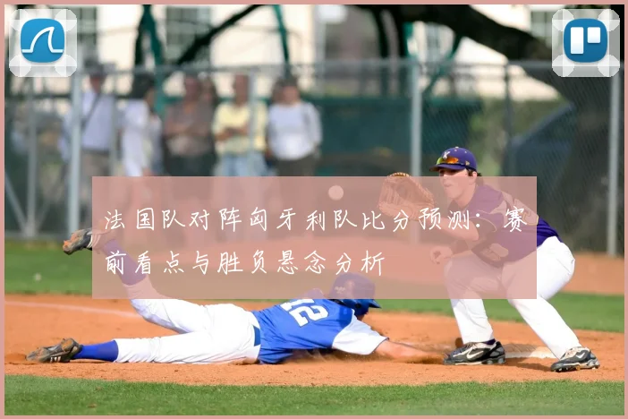 法国队对阵匈牙利队比分预测：赛前看点与胜负悬念分析