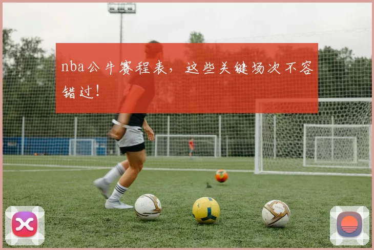 nba公牛赛程表，这些关键场次不容错过！