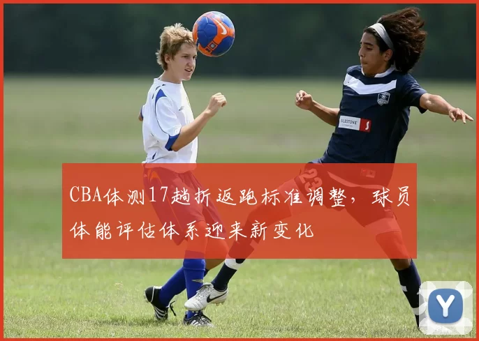CBA体测17趟折返跑标准调整，球员体能评估体系迎来新变化