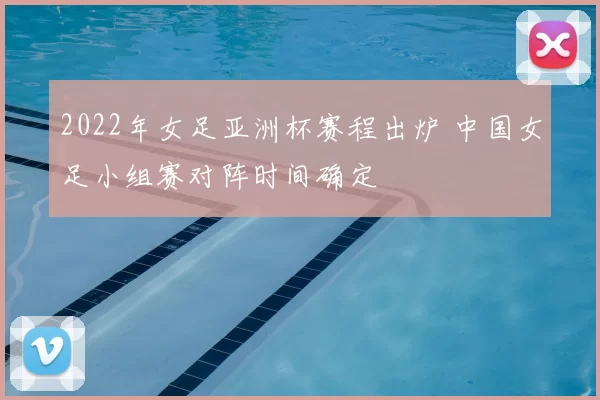 2022年女足亚洲杯赛程出炉 中国女足小组赛对阵时间确定