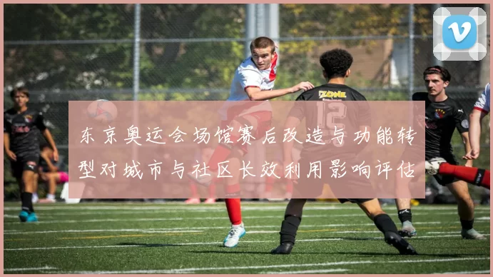 东京奥运会场馆赛后改造与功能转型对城市与社区长效利用影响评估