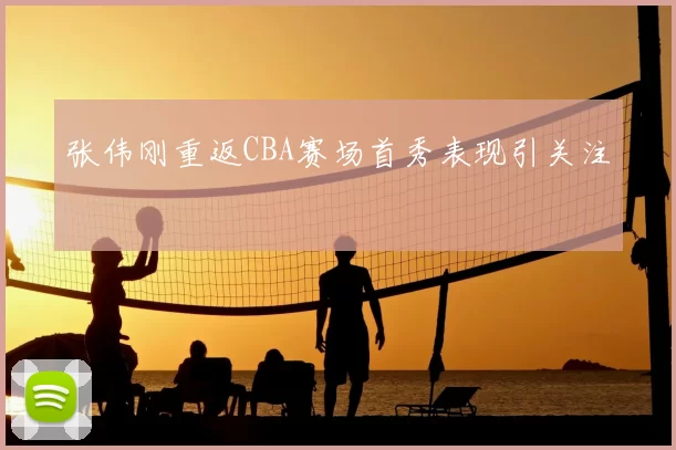 张伟刚重返CBA赛场首秀表现引关注