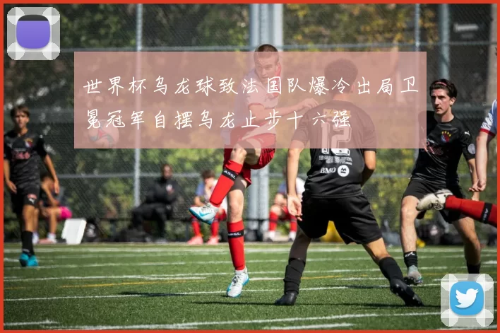 世界杯乌龙球致法国队爆冷出局卫冕冠军自摆乌龙止步十六强