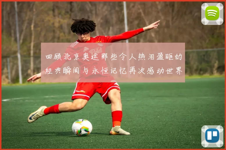 回顾北京奥运那些令人热泪盈眶的经典瞬间与永恒记忆再次感动世界