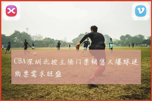 CBA深圳北控主场门票销售火爆球迷购票需求旺盛