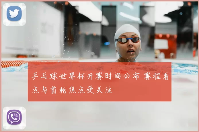 乒乓球世界杯开赛时间公布 赛程看点与首轮焦点受关注