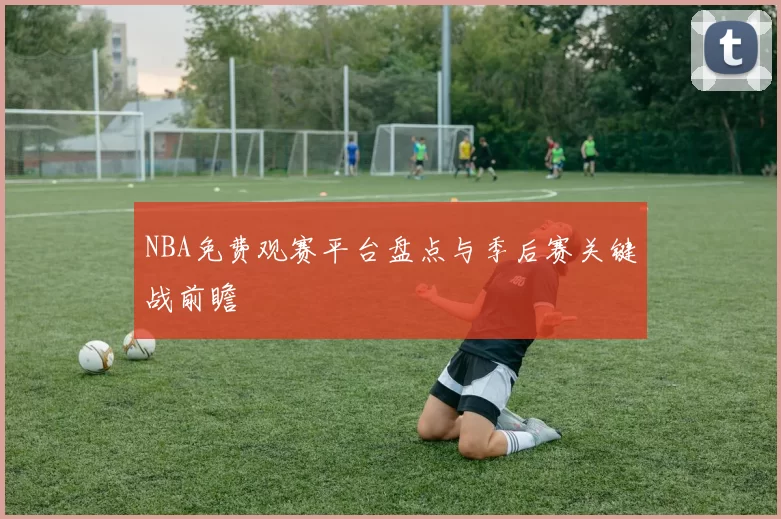 NBA免费观赛平台盘点与季后赛关键战前瞻