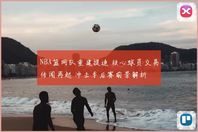 NBA篮网队重建提速 核心球员交易传闻再起 冲击季后赛前景解析