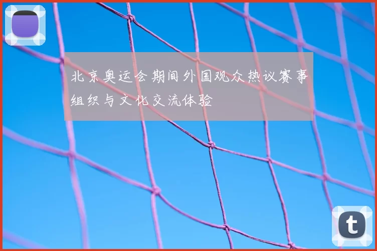 北京奥运会期间外国观众热议赛事组织与文化交流体验