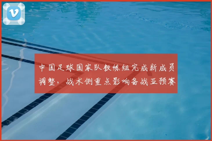 中国足球国家队教练组完成新成员调整，战术侧重点影响备战亚预赛