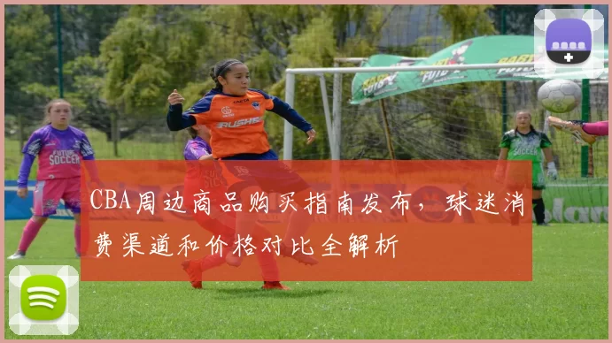 CBA周边商品购买指南发布，球迷消费渠道和价格对比全解析