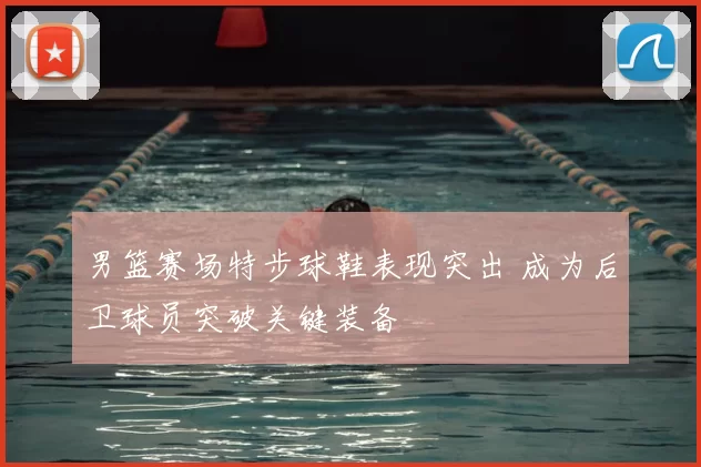 男篮赛场特步球鞋表现突出 成为后卫球员突破关键装备