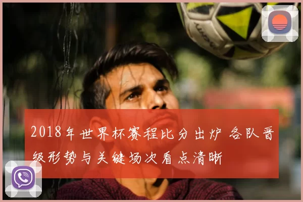 2018年世界杯赛程比分出炉 各队晋级形势与关键场次看点清晰