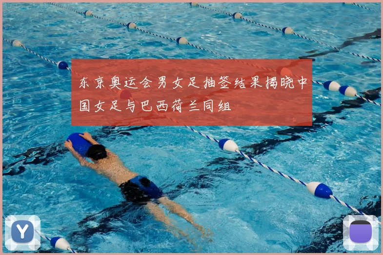 东京奥运会男女足抽签结果揭晓中国女足与巴西荷兰同组