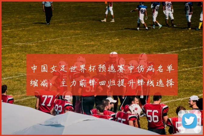 中国女足世界杯预选赛中伤病名单缩减，主力前锋回归提升锋线选择