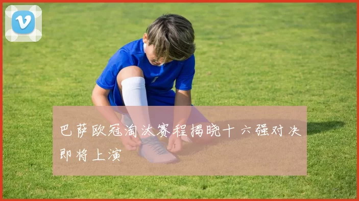 巴萨欧冠淘汰赛程揭晓十六强对决即将上演