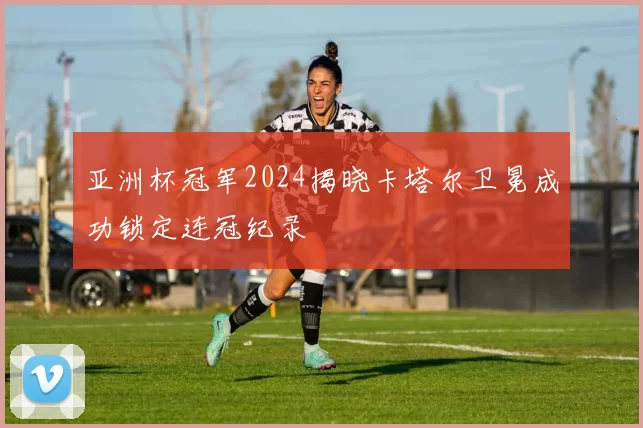 亚洲杯冠军2024揭晓卡塔尔卫冕成功锁定连冠纪录