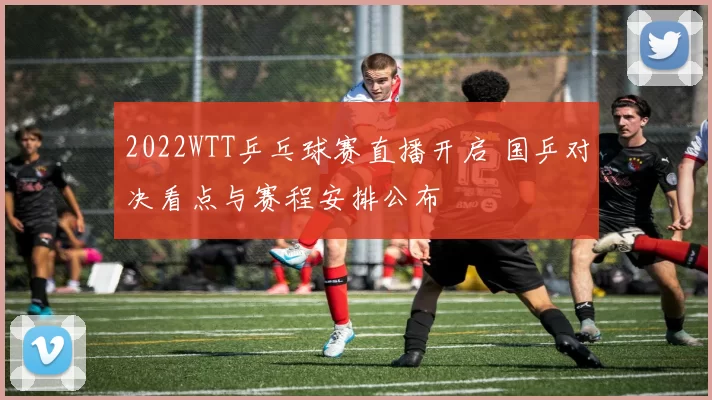 2022WTT乒乓球赛直播开启 国乒对决看点与赛程安排公布