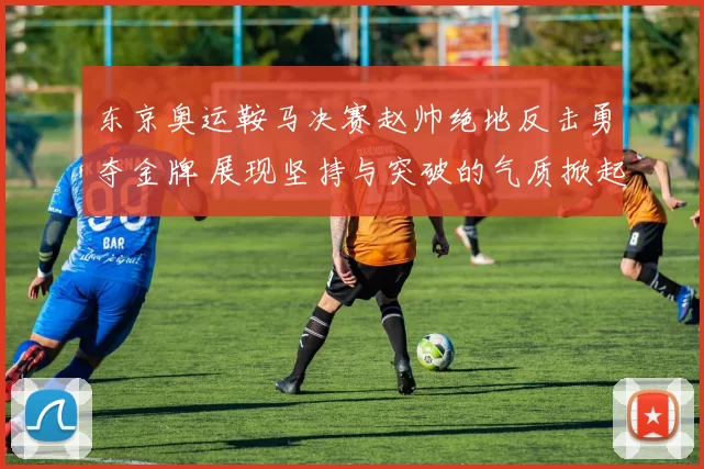 东京奥运鞍马决赛赵帅绝地反击勇夺金牌 展现坚持与突破的气质掀起共鸣