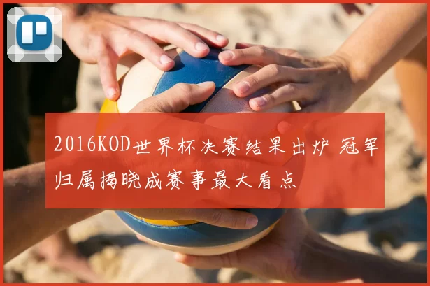 2016KOD世界杯决赛结果出炉 冠军归属揭晓成赛事最大看点