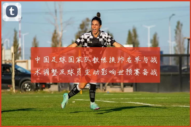 中国足球国家队教练换帅名单与战术调整及球员变动影响世预赛备战