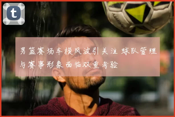 男篮赛场车模风波引关注 球队管理与赛事形象面临双重考验