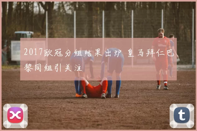 2017欧冠分组结果出炉 皇马拜仁巴黎同组引关注