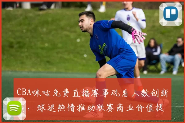 CBA咪咕免费直播赛事观看人数创新高,球迷热情推动联赛商业价值提升