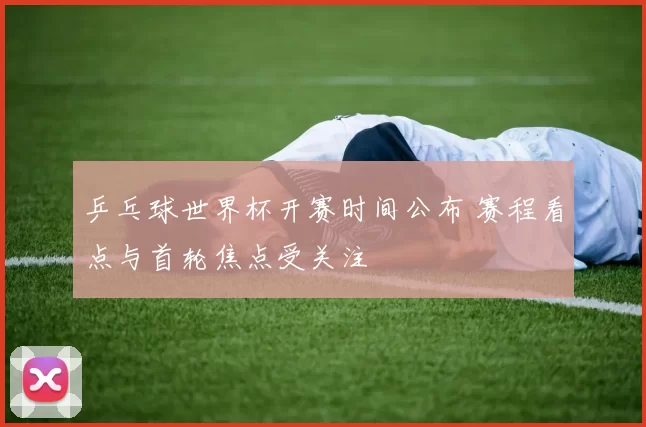 乒乓球世界杯开赛时间公布 赛程看点与首轮焦点受关注