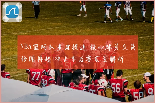 NBA篮网队重建提速 核心球员交易传闻再起 冲击季后赛前景解析