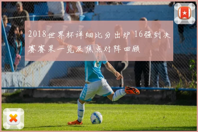 2018世界杯详细比分出炉 16强到决赛赛果一览及焦点对阵回顾