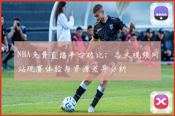 NBA免费直播平台对比：各大视频网站观赛体验与资源差异分析