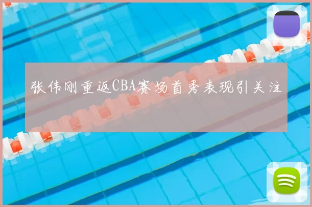 张伟刚重返CBA赛场首秀表现引关注