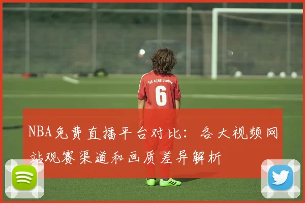 NBA免费直播平台对比:各大视频网站观赛渠道和画质差异解析