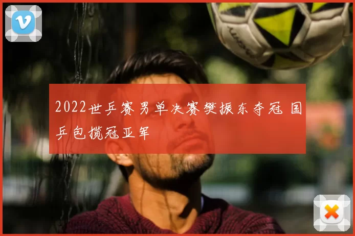 2022世乒赛男单决赛樊振东夺冠 国乒包揽冠亚军