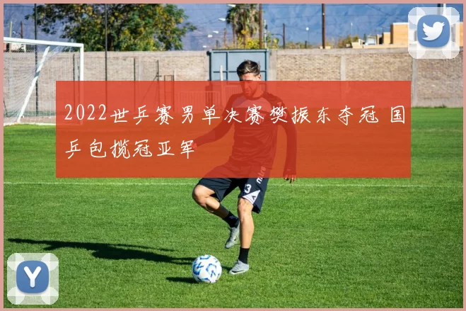 2022世乒赛男单决赛樊振东夺冠 国乒包揽冠亚军