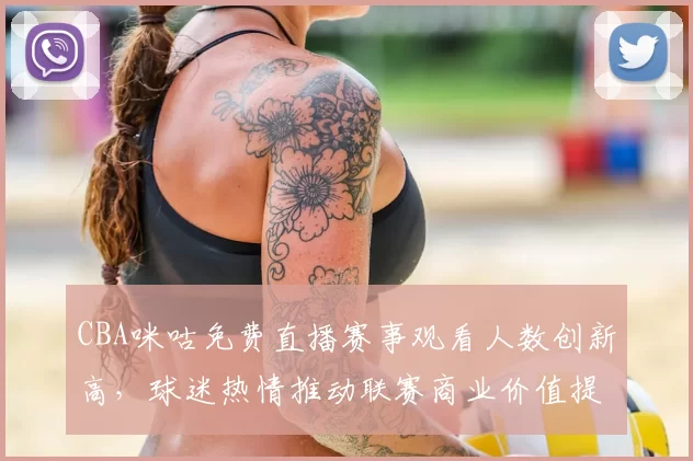 CBA咪咕免费直播赛事观看人数创新高,球迷热情推动联赛商业价值提升