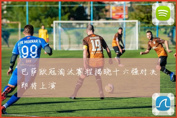 巴萨欧冠淘汰赛程揭晓十六强对决即将上演