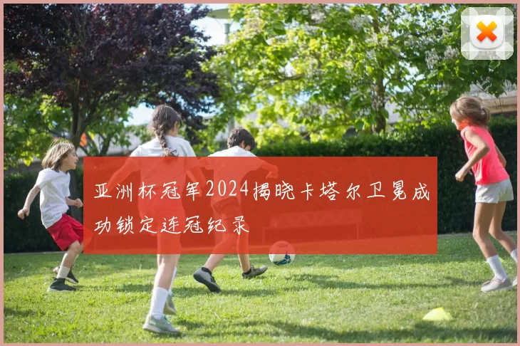 亚洲杯冠军2024揭晓卡塔尔卫冕成功锁定连冠纪录