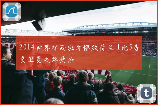 2014世界杯西班牙惨败荷兰 1比5告负卫冕之路受挫